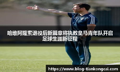 哈维阿隆索退役后新篇章将执教皇马青年队开启足球生涯新征程