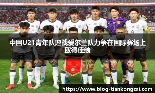 中国U21青年队迎战爱尔兰队力争在国际赛场上取得佳绩