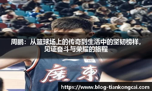 周鹏:从篮球场上的传奇到生活中的坚韧榜样,见证奋斗与荣耀的旅程